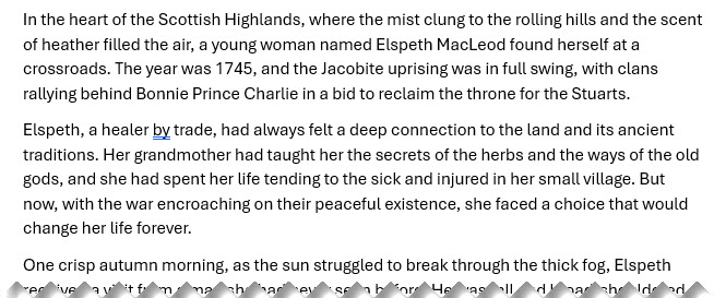 Story snippet: In the heart of the Scottish Highlands, where the mist clung to the rolling hills and the scent of heather filled the air, a young woman named Elspeth MacLeod found herself at a crossroads. The year was 1745, and the Jacobite uprising was in full swing, with clans rallying behind Bonnie Prince Charlie in a bid to reclaim the throne for the Stuarts.
Elspeth, a healer by trade, had always felt a deep connection to the land and its ancient traditions. Her grandmother had taught her the secrets of the herbs and the ways of the old gods, and she had spent her life tending to the sick and injured in her small village. But now, with the war encroaching on their peaceful existence, she faced a choice that would change her life forever.
One crisp autumn morning, as the sun struggled to break through the thick fog, Elspeth ...